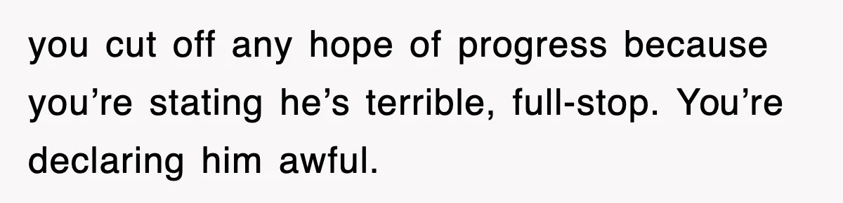 you cut off any hope of progress because you’re stating he’s terrible, full-stop. You’re declaring him awful.