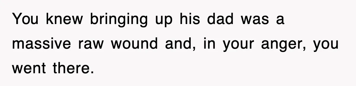 You knew bringing up his dad was a massive raw wound and, in your anger, you went there.