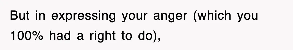 But in expressing your anger (which you 100% had a right to do),