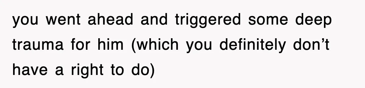you went ahead and triggered some deep trauma for him (which you definitely don’t have a right to do)