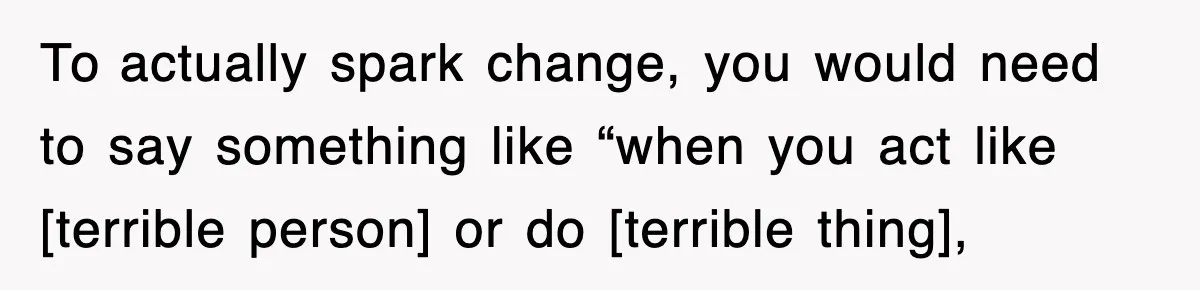 To actually spark change, you would need to say something like “when you act like [terrible person] or do [terrible thing],