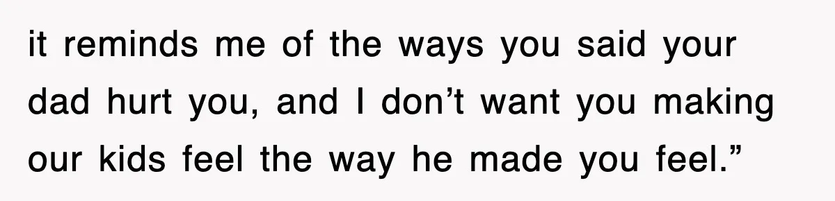 it reminds me of the ways you said your dad hurt you, and I don’t want you making our kids feel the way he made you feel.”