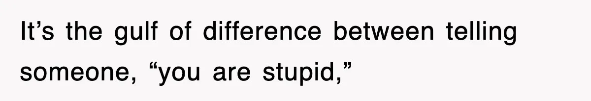 It’s the gulf of difference between telling someone, “you are stupid,”