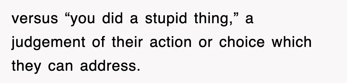 versus “you did a stupid thing,” a judgement of their action or choice which they can address.