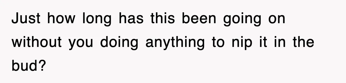 Just how long has this been going on without you doing anything to nip it in the bud?