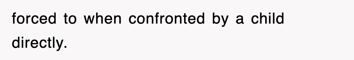 forced to when confronted by a child directly.