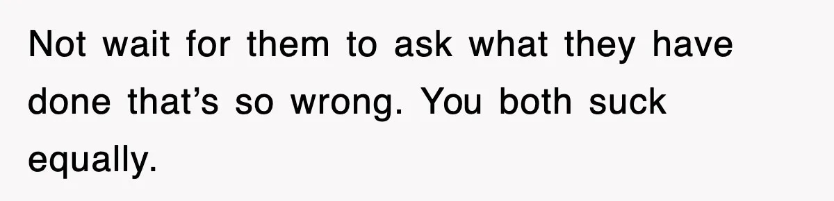 Not wait for them to ask what they have done that’s so wrong. You both suck equally.