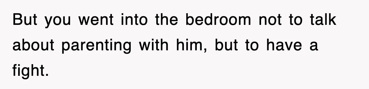 But you went into the bedroom not to talk about parenting with him, but to have a fight.