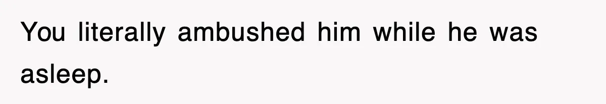 You literally ambushed him while he was asleep.