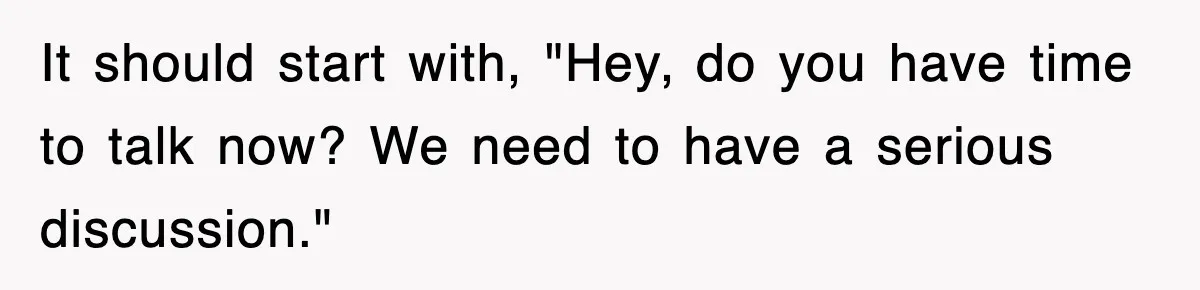 It should start with, "Hey, do you have time to talk now? We need to have a serious discussion."