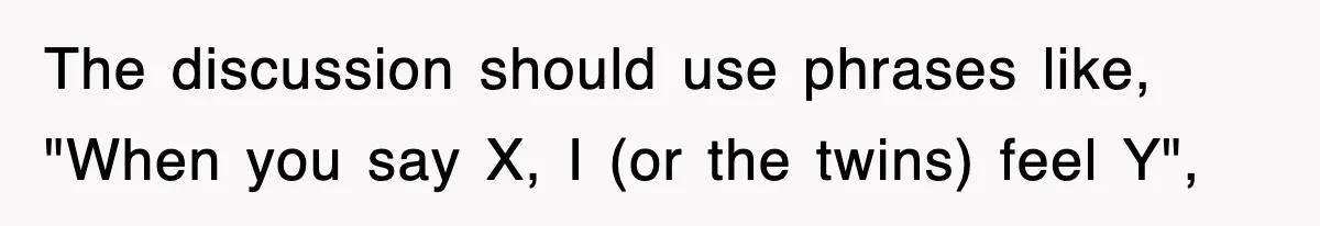 The discussion should use phrases like, "When you say X, I (or the twins) feel Y",