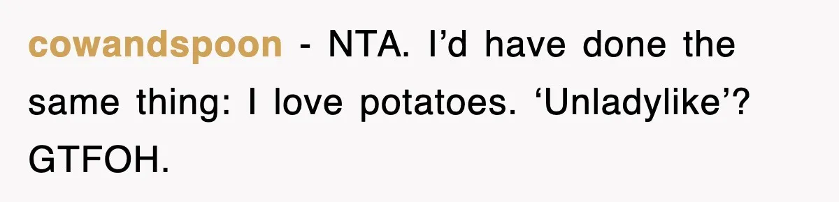 Woman Takes Potatoes Off Best Man’s Plate At Wedding Dinner Just To Make Him Stop Talking cowandspoon − NTA. I’d have done the same thing: I love potatoes. ‘Unladylike’? GTFOH.