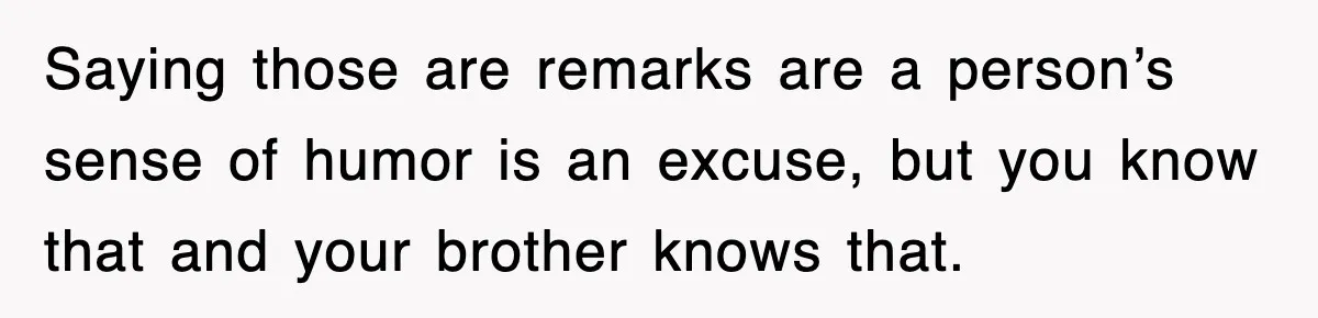 Saying those are remarks are a person’s sense of humor is an excuse, but you know that and your brother knows that.