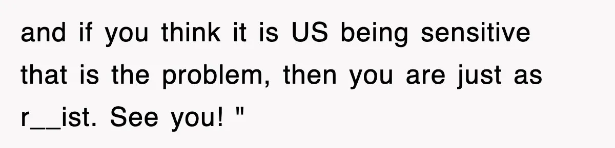 and if you think it is US being sensitive that is the problem, then you are just as r__ist. See you! "