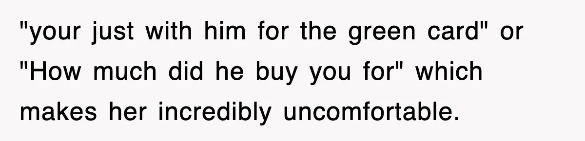 "your just with him for the green card" or "How much did he buy you for" which makes her incredibly uncomfortable.
