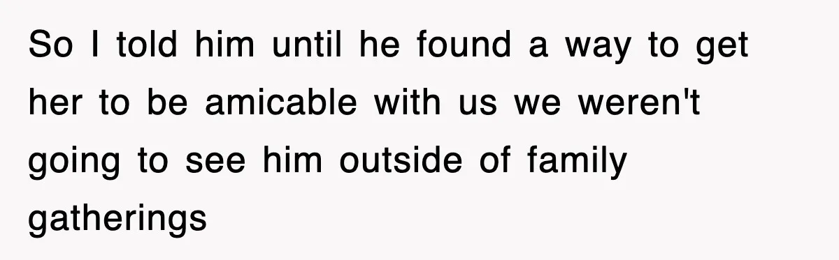 So I told him until he found a way to get her to be amicable with us we weren't going to see him outside of family gatherings