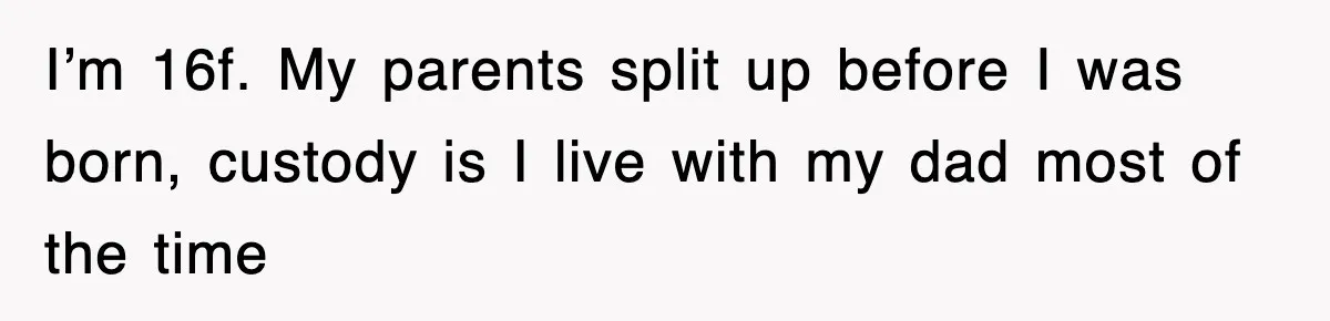 I’m 16f. My parents split up before I was born, custody is I live with my dad most of the time