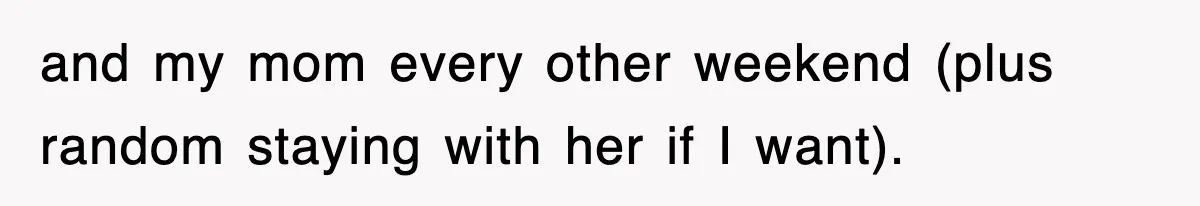 and my mom every other weekend (plus random staying with her if I want).