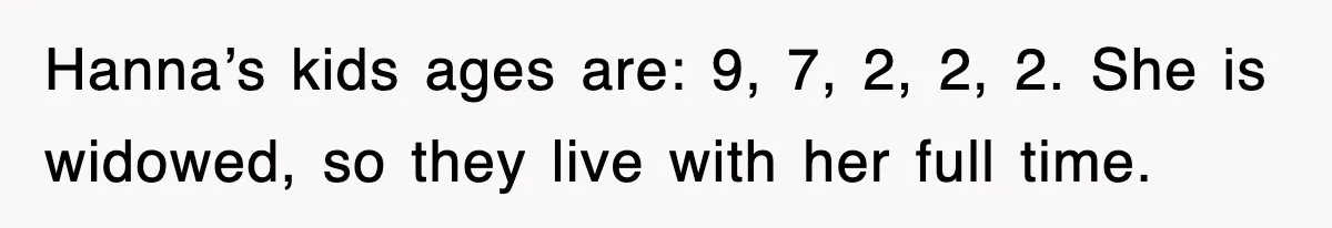 Hanna’s kids ages are: 9, 7, 2, 2, 2. She is widowed, so they live with her full time.
