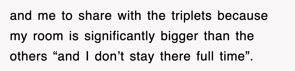 and me to share with the triplets because my room is significantly bigger than the others “and I don’t stay there full time”.