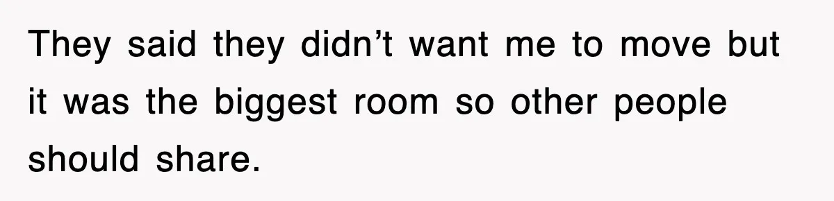 They said they didn’t want me to move but it was the biggest room so other people should share.