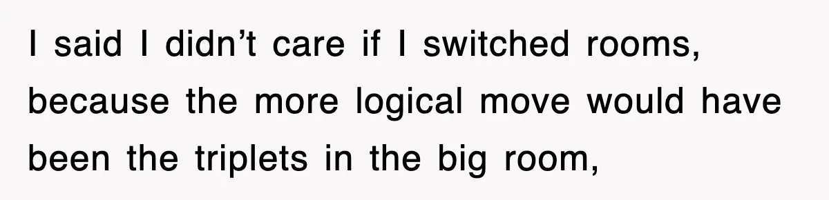 I said I didn’t care if I switched rooms, because the more logical move would have been the triplets in the big room,