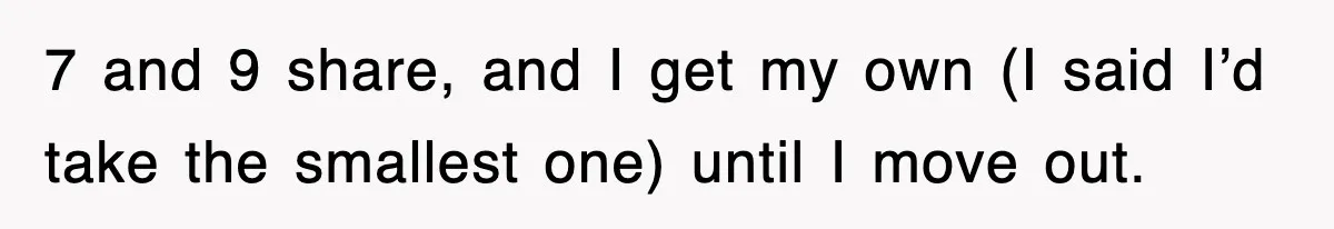 7 and 9 share, and I get my own (I said I’d take the smallest one) until I move out.