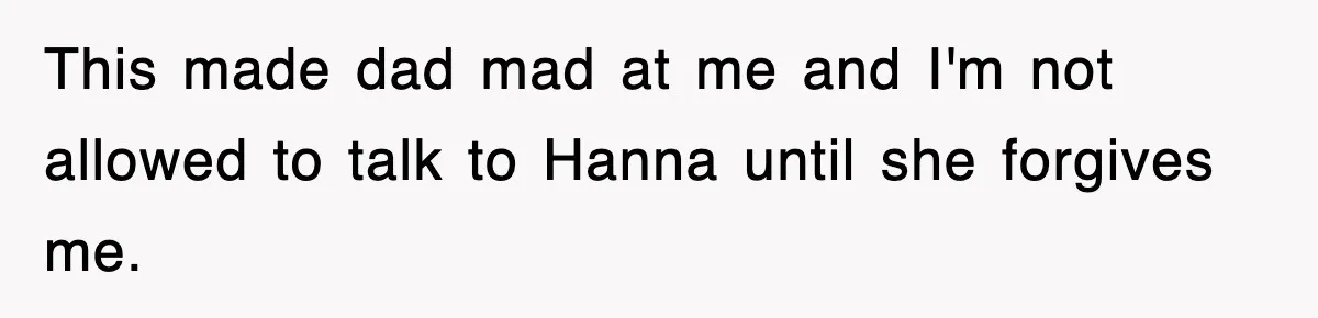 This made dad mad at me and I'm not allowed to talk to Hanna until she forgives me.