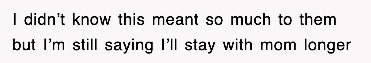 I didn’t know this meant so much to them but I’m still saying I’ll stay with mom longer