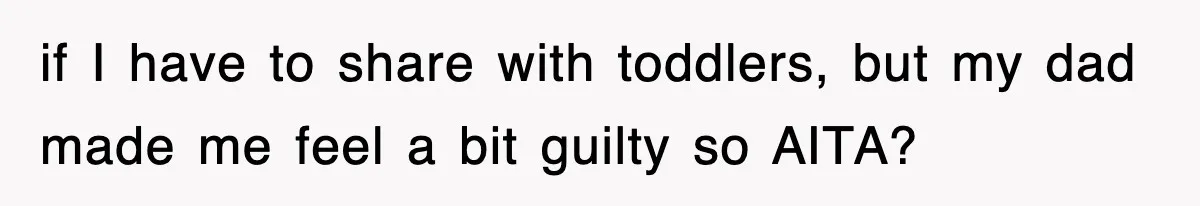 if I have to share with toddlers, but my dad made me feel a bit guilty so AITA?