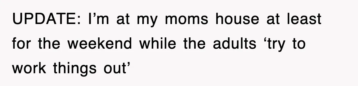 UPDATE: I’m at my moms house at least for the weekend while the adults ‘try to work things out’