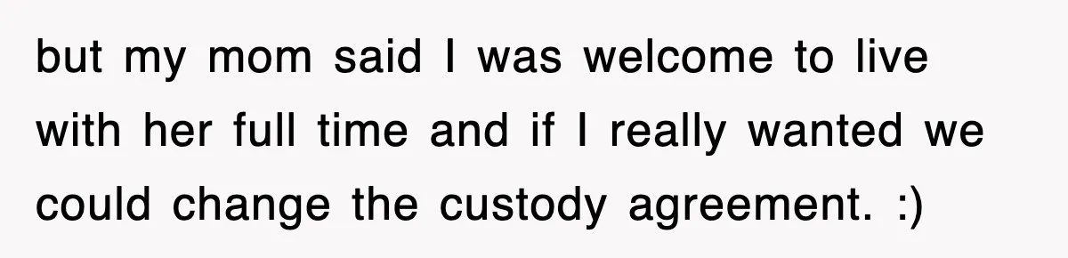 but my mom said I was welcome to live with her full time and if I really wanted we could change the custody agreement. :)
