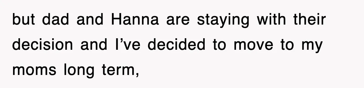 but dad and Hanna are staying with their decision and I’ve decided to move to my moms long term,