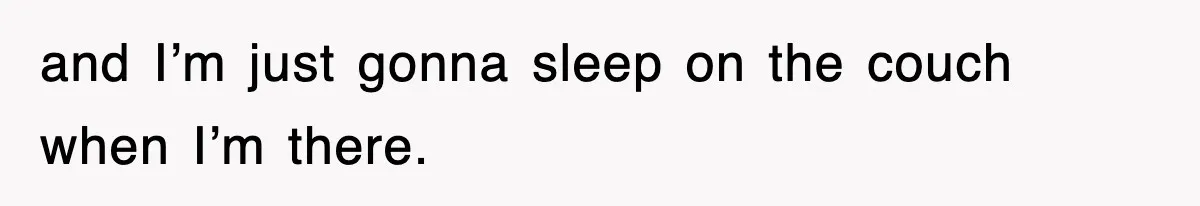 and I’m just gonna sleep on the couch when I’m there.
