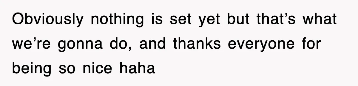 Obviously nothing is set yet but that’s what we’re gonna do, and thanks everyone for being so nice haha