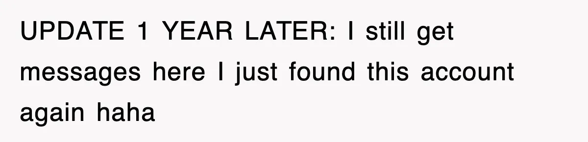 UPDATE 1 YEAR LATER: I still get messages here I just found this account again haha