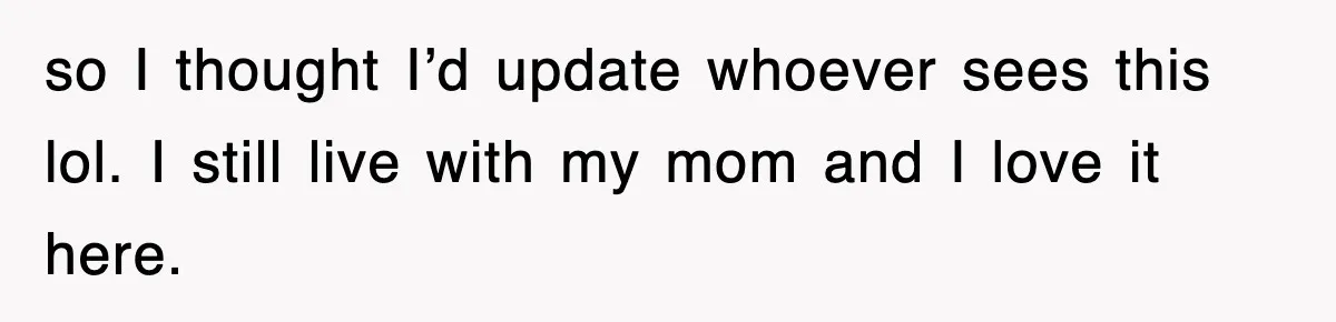 so I thought I’d update whoever sees this lol. I still live with my mom and I love it here.