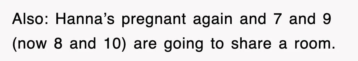 Also: Hanna’s pregnant again and 7 and 9 (now 8 and 10) are going to share a room.