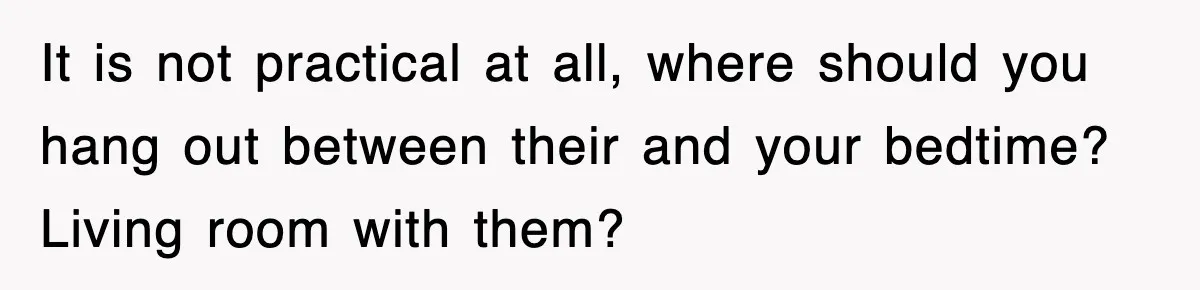 It is not practical at all, where should you hang out between their and your bedtime? Living room with them?