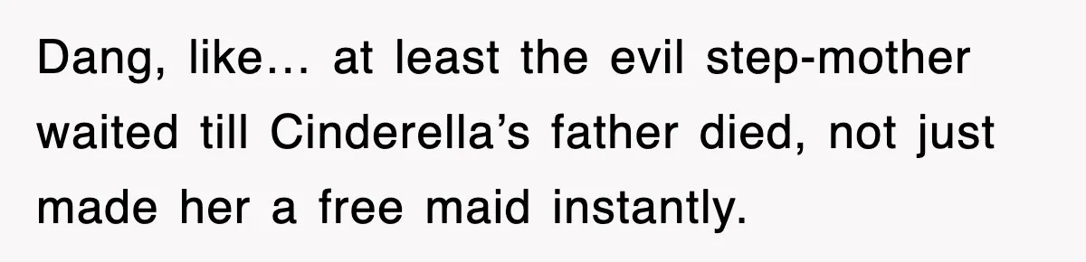 Dang, like… at least the evil step-mother waited till Cinderella’s father died, not just made her a free maid instantly.