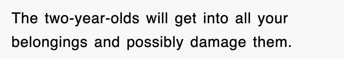 The two-year-olds will get into all your belongings and possibly damage them.