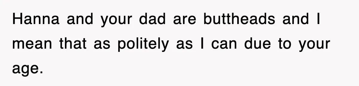 Hanna and your dad are buttheads and I mean that as politely as I can due to your age.
