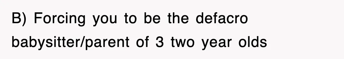 B) Forcing you to be the defacro babysitter/parent of 3 two year olds