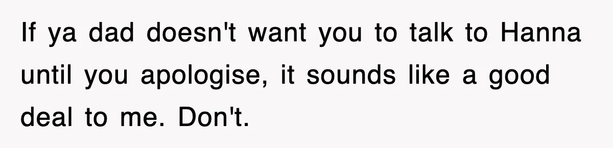 If ya dad doesn't want you to talk to Hanna until you apologise, it sounds like a good deal to me. Don't.