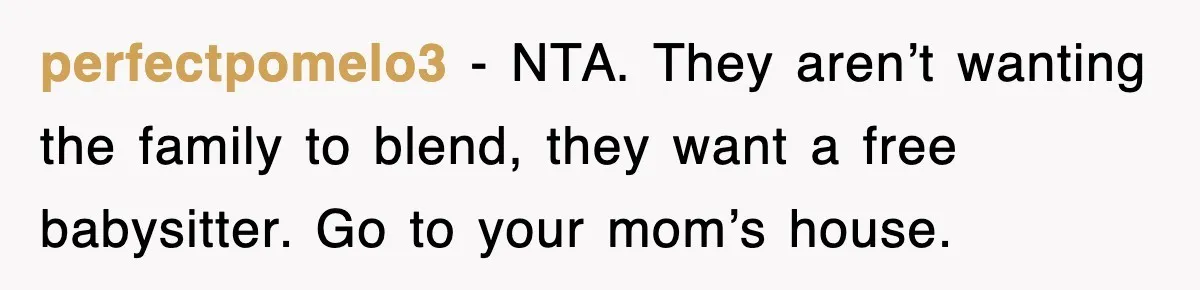perfectpomelo3 − NTA. They aren’t wanting the family to blend, they want a free babysitter. Go to your mom’s house.