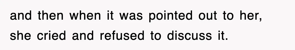 and then when it was pointed out to her, she cried and refused to discuss it.