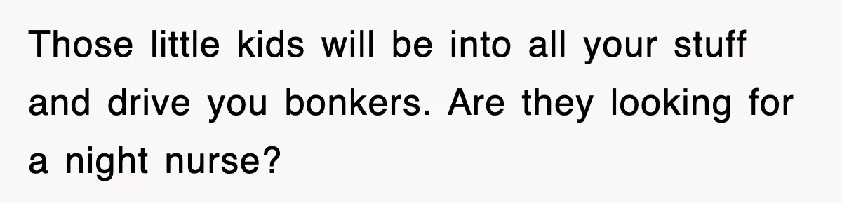 Those little kids will be into all your stuff and drive you bonkers. Are they looking for a night nurse?