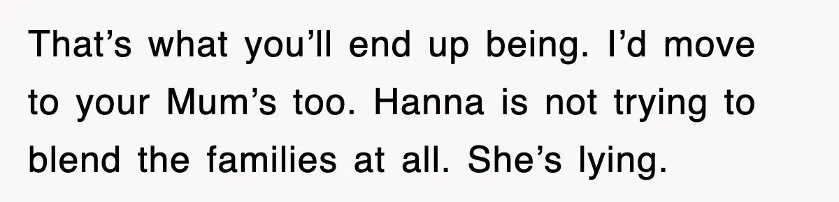 That’s what you’ll end up being. I’d move to your Mum’s too. Hanna is not trying to blend the families at all. She’s lying.