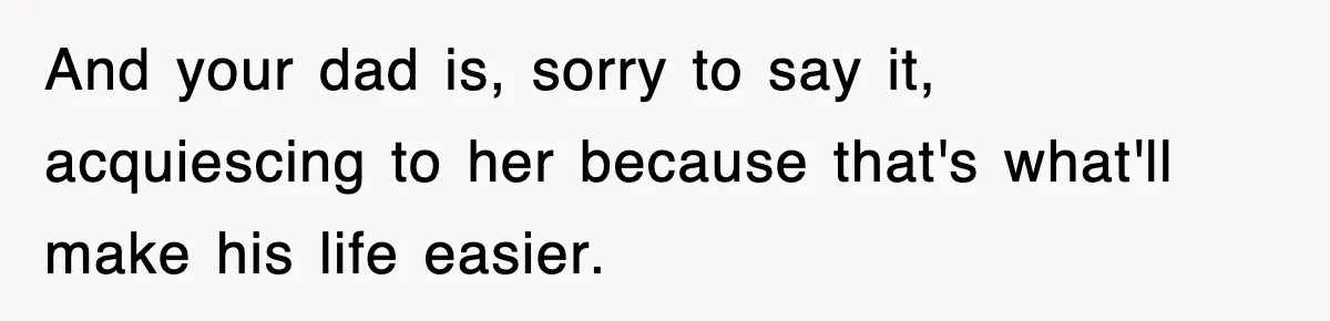 And your dad is, sorry to say it, acquiescing to her because that's what'll make his life easier.