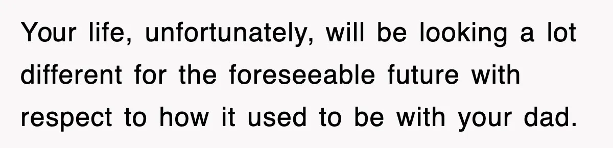 Your life, unfortunately, will be looking a lot different for the foreseeable future with respect to how it used to be with your dad.
